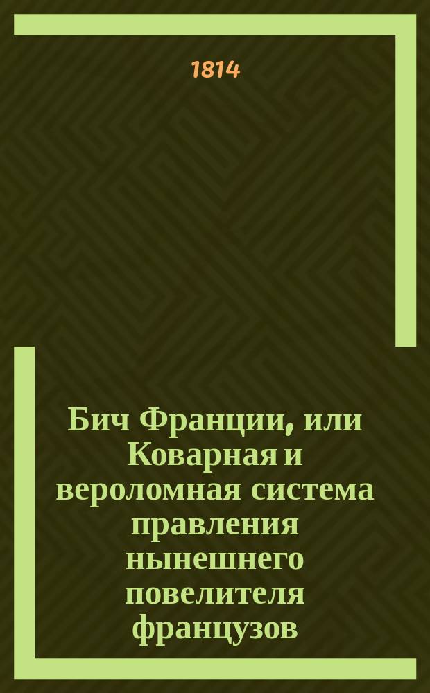 Бич Франции, или Коварная и вероломная система правления нынешнего повелителя французов, описанная очевидным наблюдателем : С присовокуплением Портрета Бонапарта и гравированного его изображения, с прибавлением новой статьи: Трон и алтарь Бонапартом восстановленные