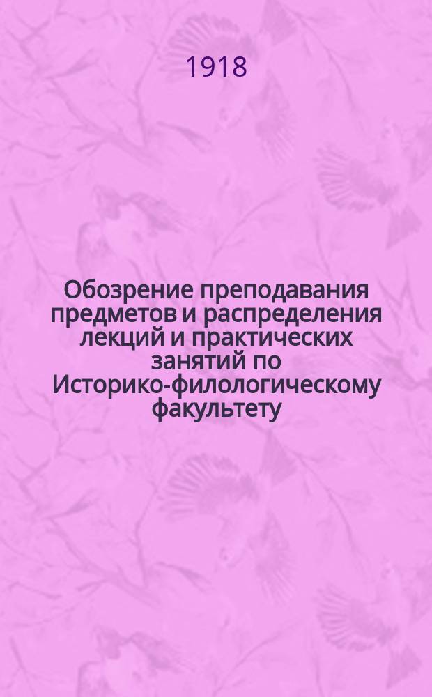 Обозрение преподавания предметов и распределения лекций и практических занятий по Историко-филологическому факультету... на 1918-1919 учебный год