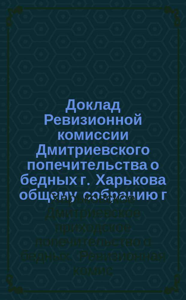 Доклад Ревизионной комиссии Дмитриевского попечительства о бедных г. Харькова общему собранию г. г. членов этого Попечительства, по ревизии деятельности последнего за 1912 год
