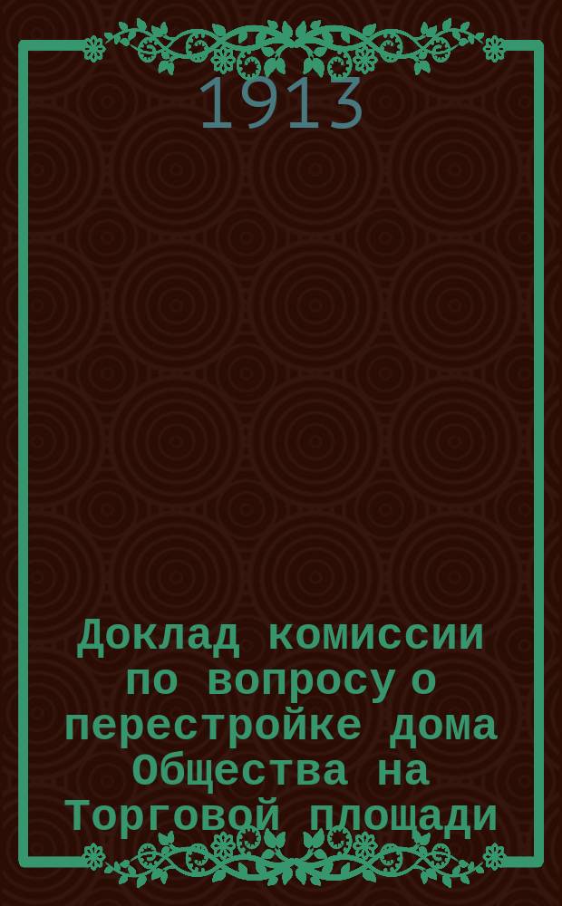Доклад комиссии по вопросу о перестройке дома Общества на Торговой площади : Чрезвычайному собранию уполномоченных О-ва 17 февр. 1913 г