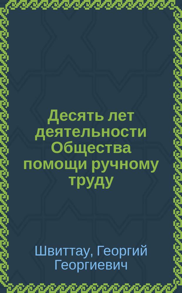 [Десять лет деятельности Общества помощи ручному труду] : 1901-1910 гг. : Очерк, составленный по отчетным данным Г.Г. Швиттау