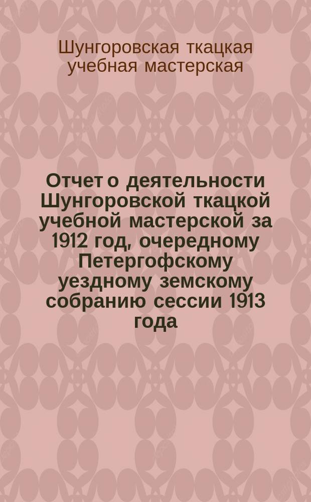 Отчет о деятельности Шунгоровской ткацкой учебной мастерской за 1912 год, очередному Петергофскому уездному земскому собранию сессии 1913 года