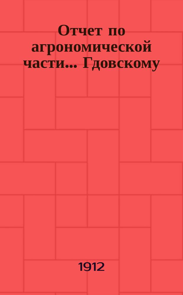 Отчет по агрономической части... ... Гдовскому : ... Гдовскому уездному земскому собранию очередной сессии 1912 г.