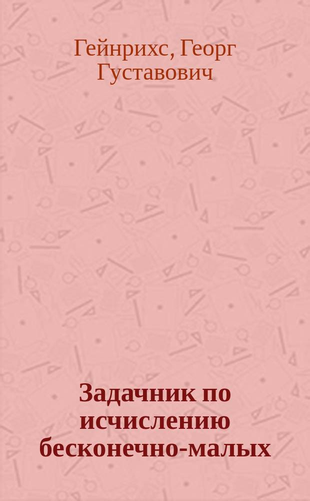 Задачник по исчислению бесконечно-малых : (Основания дифференциального и интегрального исчислений) : Сост. по программе курса VII класса реальных училищ