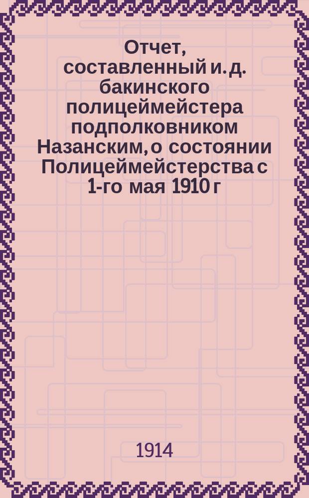 Отчет, составленный и. д. бакинского полицеймейстера подполковником Назанским, о состоянии Полицеймейстерства с 1-го мая 1910 г. - по 1-е января 1914 г.