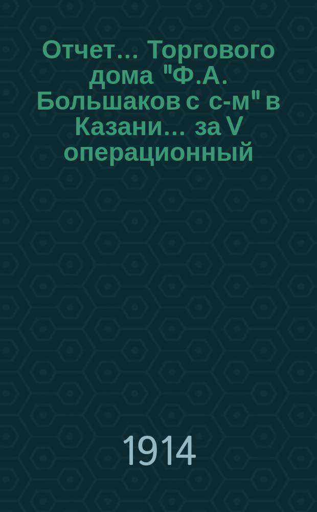 Отчет... Торгового дома "Ф.А. Большаков с с-м" в Казани. ... за V операционный : за V операционный г., с 1-го янв. 1913 г. по 1-е янв. 1914 г.