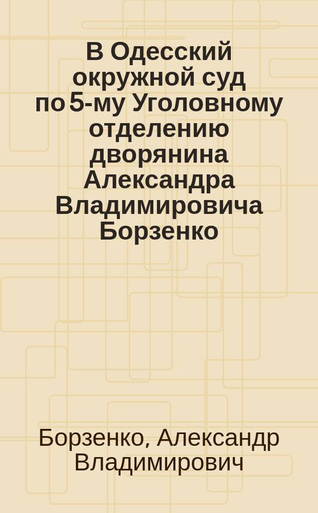В Одесский окружной суд по 5-му Уголовному отделению дворянина Александра Владимировича Борзенко, жительствующего в гор. Одессе, по ул. Маразли в соб. доме № 48 Прошение