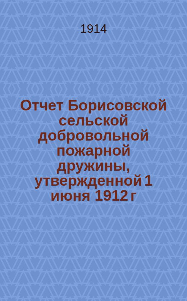 Отчет Борисовской сельской добровольной пожарной дружины, утвержденной 1 июня 1912 г. ... [за время : за время с 24 июня 1912 г. по 21 марта 1914 г.