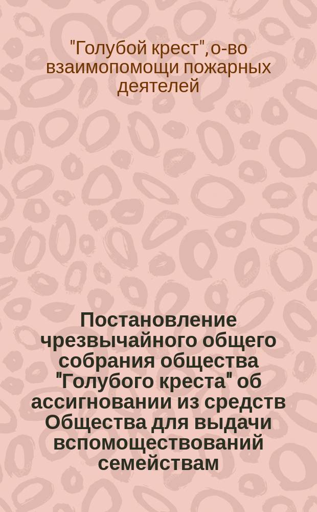 [Постановление чрезвычайного общего собрания общества "Голубого креста" об ассигновании из средств Общества для выдачи вспомоществований семействам, призванных на действительную военную службу из запаса и ополчения и убитых на войне или умерших от болезней пожарных, состоящих членами общества "Голубого креста", а также тем из них, кои вследствие полученных на войне ран или болезней, будут лишены трудоспособности]
