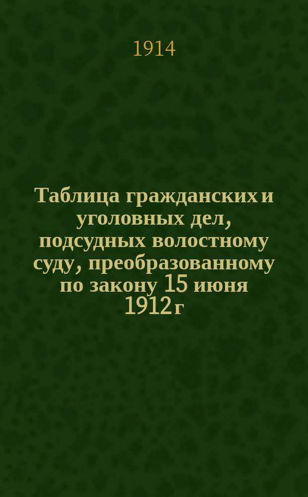 Таблица гражданских и уголовных дел, подсудных волостному суду, преобразованному по закону 15 июня 1912 г., продолжению 1912 г. и позднейшим узаконениям до 1 декабря 1913 г.