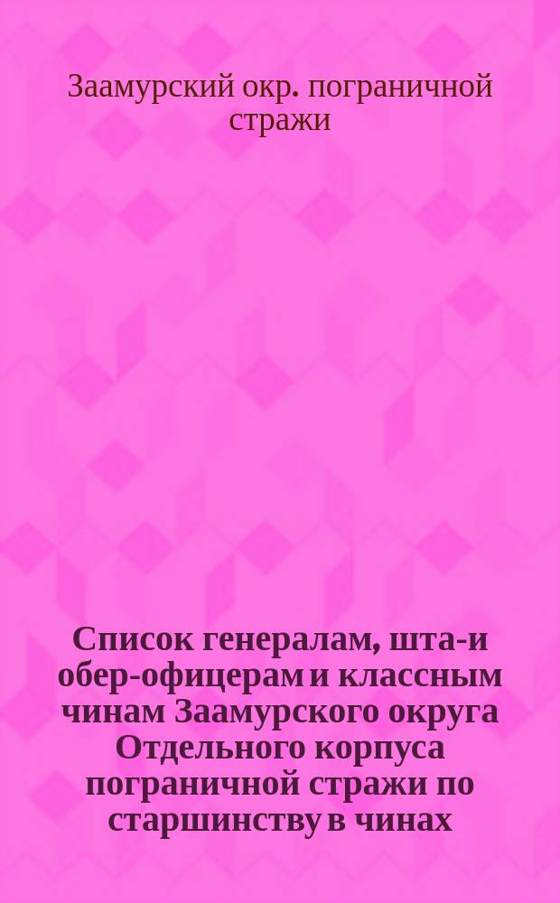 Список генералам, штаб- и обер-офицерам и классным чинам Заамурского округа Отдельного корпуса пограничной стражи по старшинству в чинах, по родам оружия и по частям : Сост. на 1 мая 1914 г