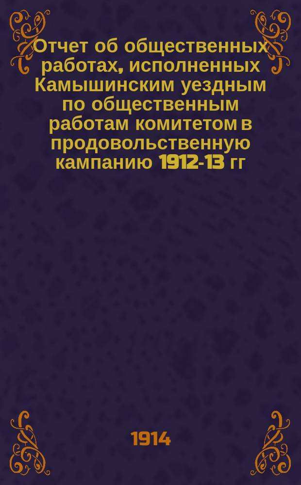 Отчет об общественных работах, исполненных Камышинским уездным по общественным работам комитетом в продовольственную кампанию 1912-13 гг.