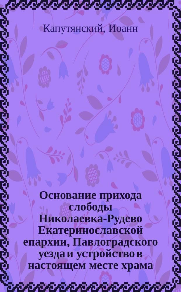 Основание прихода слободы Николаевка-Рудево Екатеринославской епархии, Павлоградского уезда и устройство в настоящем месте храма