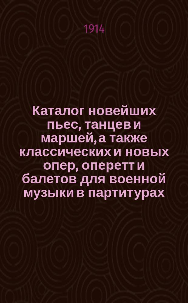 Каталог новейших пьес, танцев и маршей, а также классических и новых опер, оперетт и балетов для военной музыки в партитурах, аранжированных специально для принятого в России состава армейских и гвардейских хоров лучшими военными капельмейстерами гвардейских полков. ... на сезон 1914/15 гг.