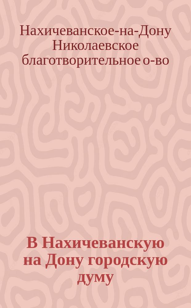 В Нахичеванскую на Дону городскую думу : Отчет о деятельности Николаевского благотворительного общества о попечении и призрении бедных и об устройстве благотворительных и лечебных заведений