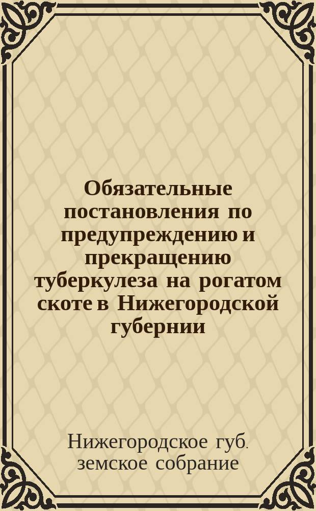 Обязательные постановления по предупреждению и прекращению туберкулеза на рогатом скоте в Нижегородской губернии : Сост., согласно ст. 108 Пол. о зем. учр., 49-м очередным Нижегород. губ. зем. собранием..