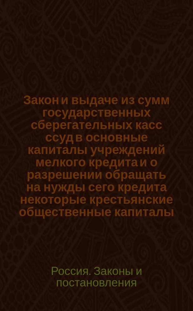 Закон и выдаче из сумм государственных сберегательных касс ссуд в основные капиталы учреждений мелкого кредита и о разрешении обращать на нужды сего кредита некоторые крестьянские общественные капиталы : Утв. 24 июня 1910 г