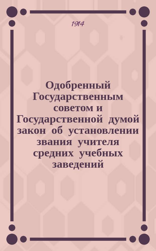 Одобренный Государственным советом и Государственной думой закон об установлении звания учителя средних учебных заведений, об учреждении одногодичных курсов для подготовления учителей и учительниц средних учебных заведений и краткосрочных курсов для учителей и учительниц тех же учебных заведений, а также о некоторых изменениях в устройстве сих курсов и в узаконениях о порядке приобретения звания учителя (учительницы) средних учебных заведений : Высочайше утв. 3 июня 1914 г