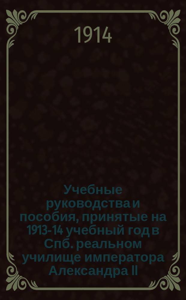 Учебные руководства и пособия, принятые на 1913-14 учебный год в Спб. реальном училище императора Александра II