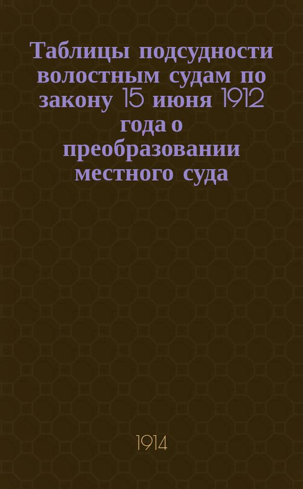 ... Таблицы подсудности волостным судам по закону 15 июня 1912 года о преобразовании местного суда