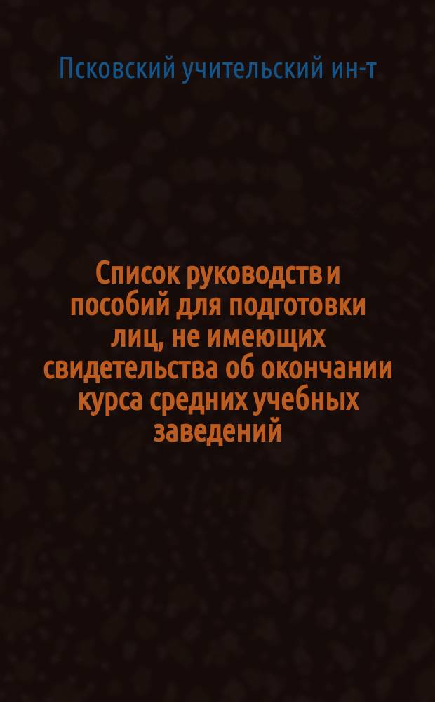 Список руководств и пособий для подготовки лиц, не имеющих свидетельства об окончании курса средних учебных заведений, к испытаниям при Псковском учительском институте на звание учителя и учительницы высшего начального училища
