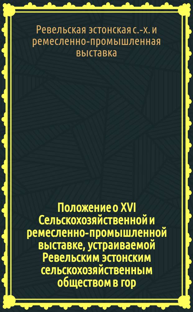 Положение о XVI Сельскохозяйственной и ремесленно-промышленной выставке, устраиваемой Ревельским эстонским сельскохозяйственным обществом в гор. Ревеле с 30 августа по 2 сентября 1914 года