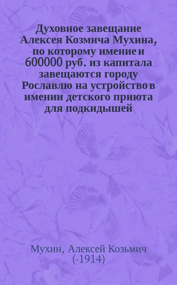 [Духовное завещание Алексея Козмича Мухина, по которому имение и 600000 руб. из капитала завещаются городу Рославлю на устройство в имении детского приюта для подкидышей