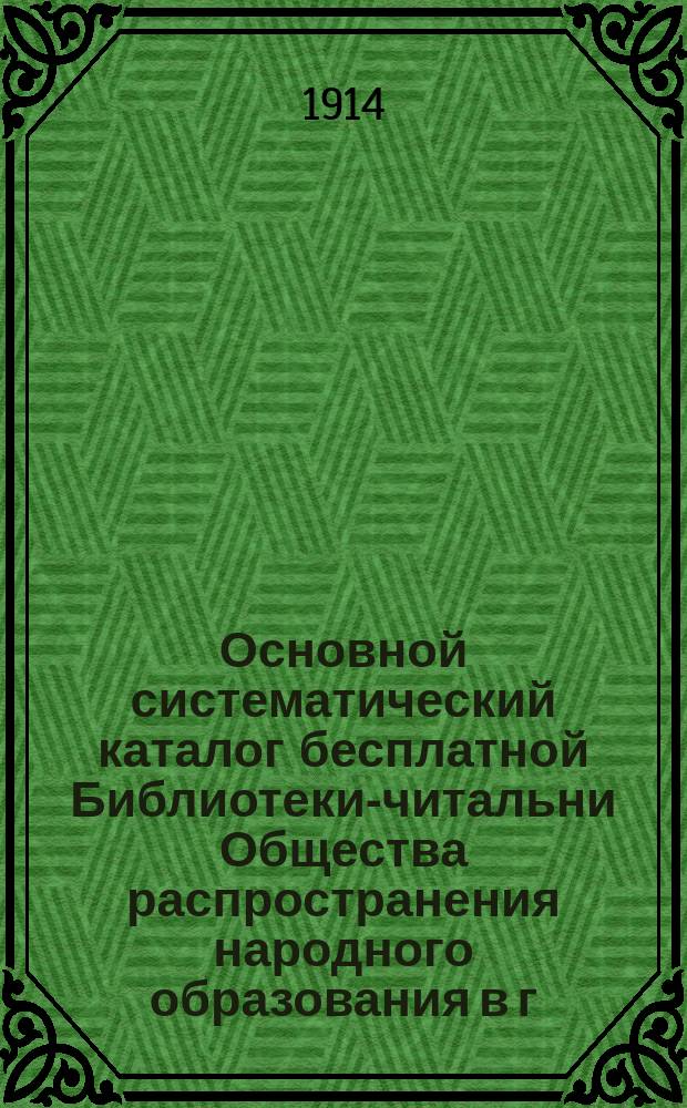 Основной систематический каталог бесплатной Библиотеки-читальни Общества распространения народного образования в г. Ростове и Ростовском уезде, Яросл. губ. : (Книги, поступившие до 1914 года)