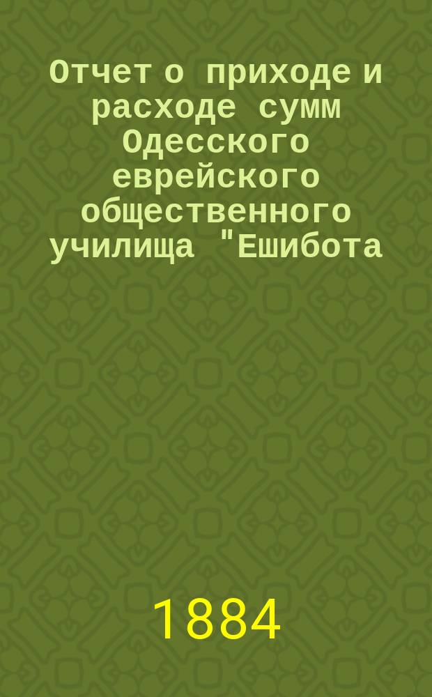 Отчет о приходе и расходе сумм Одесского еврейского общественного училища "Ешибота.. ... с 1-го янв. 1885 г. по 1-е янв. 1886 г.