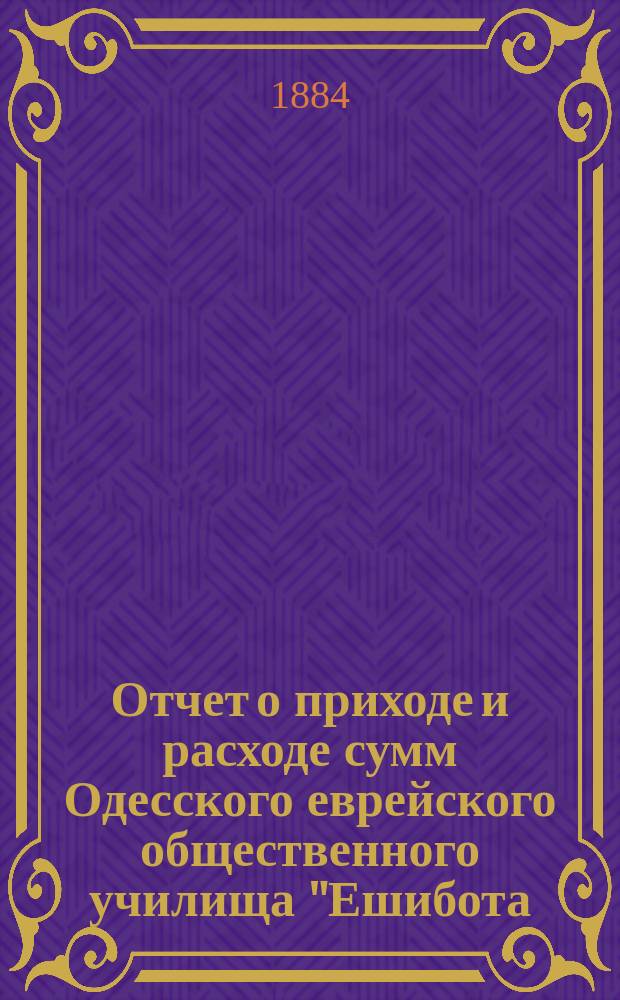 Отчет о приходе и расходе сумм Одесского еврейского общественного училища "Ешибота.. ... за 1897-1898 гг.