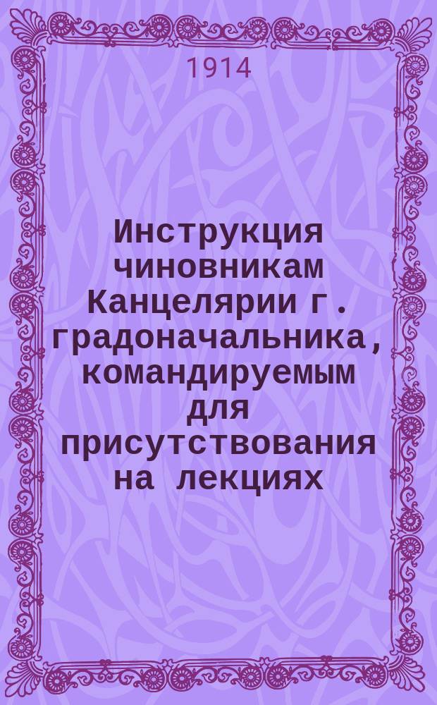 Инструкция чиновникам Канцелярии г. градоначальника, командируемым для присутствования на лекциях, концертах, балах и т. п. : Утв. 14 янв. 1914 г