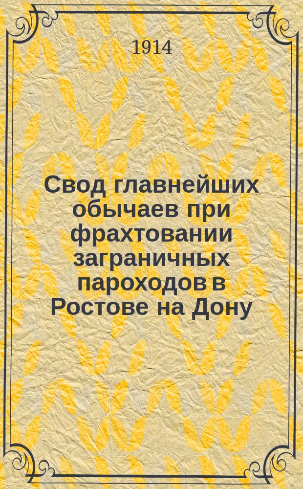 Свод главнейших обычаев при фрахтовании заграничных пароходов в Ростове на Дону : Утв. Общ. собранием ростовских н/Д экспортеров и фрахтовых агентов 17 ноября и 2 дек. 1913 г