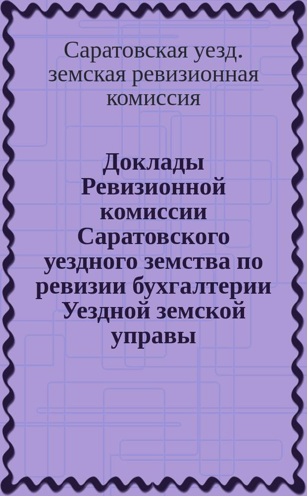 Доклады Ревизионной комиссии Саратовского уездного земства по ревизии бухгалтерии Уездной земской управы, Сельскохозяйственного склада Уездного земства и книг и документов по общественным работам 49-му очередному Саратовскому уездному земскому собранию сессии 1914 года