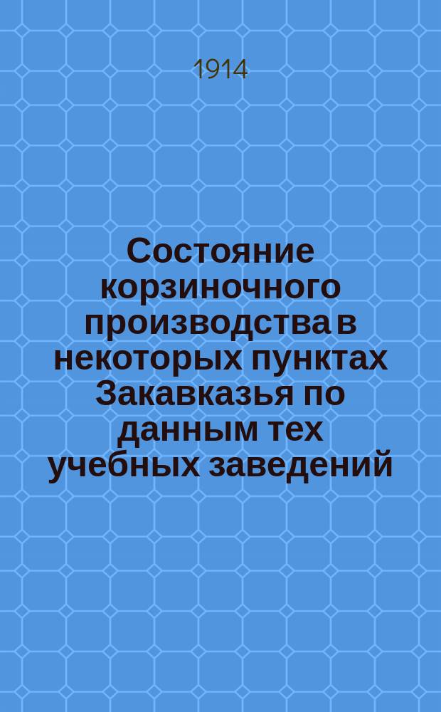 Состояние корзиночного производства в некоторых пунктах Закавказья [по данным тех учебных заведений, при которых заложены ивовые плантации, и при которых ведутся занятия по производству плетеных изделий]