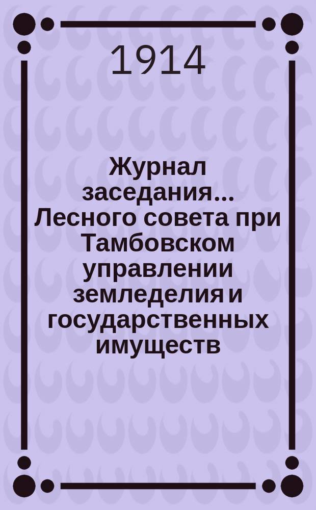 Журнал заседания... Лесного совета при Тамбовском управлении земледелия и государственных имуществ... первого... с 18 по 22 декабря 1913 г.