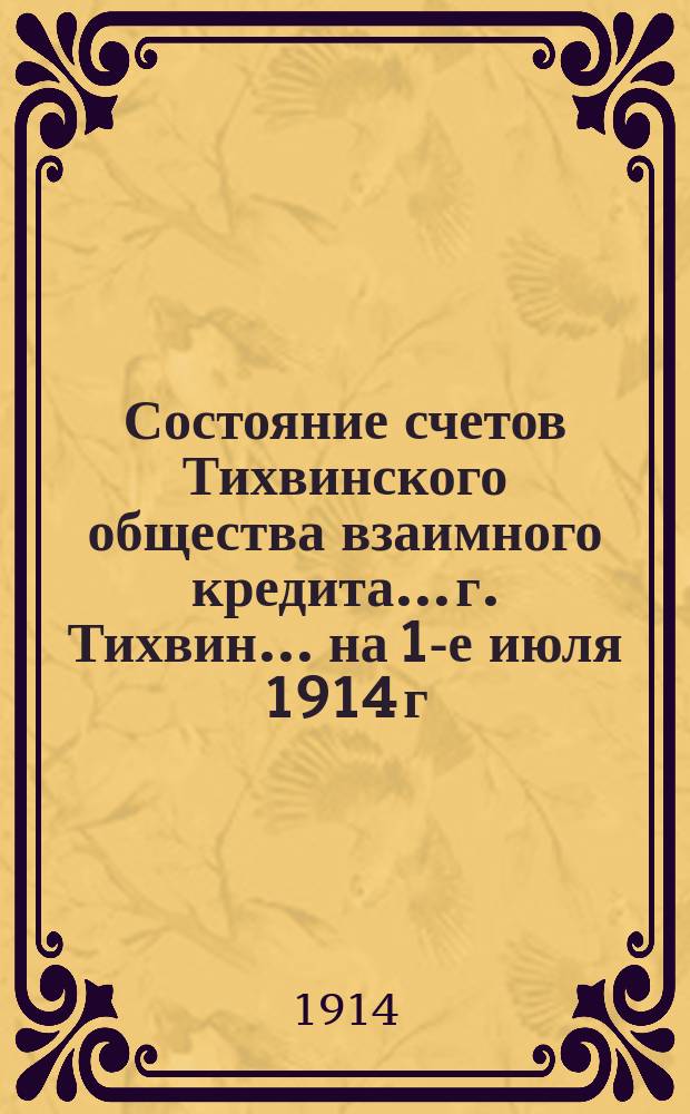 Состояние счетов Тихвинского общества взаимного кредита... г. Тихвин. ... на 1-е июля 1914 г.