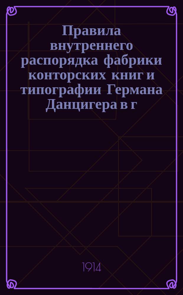 Правила внутреннего распорядка фабрики конторских книг и типографии Германа Данцигера в г. Риге : Утв. 27 февр. 1914 г.