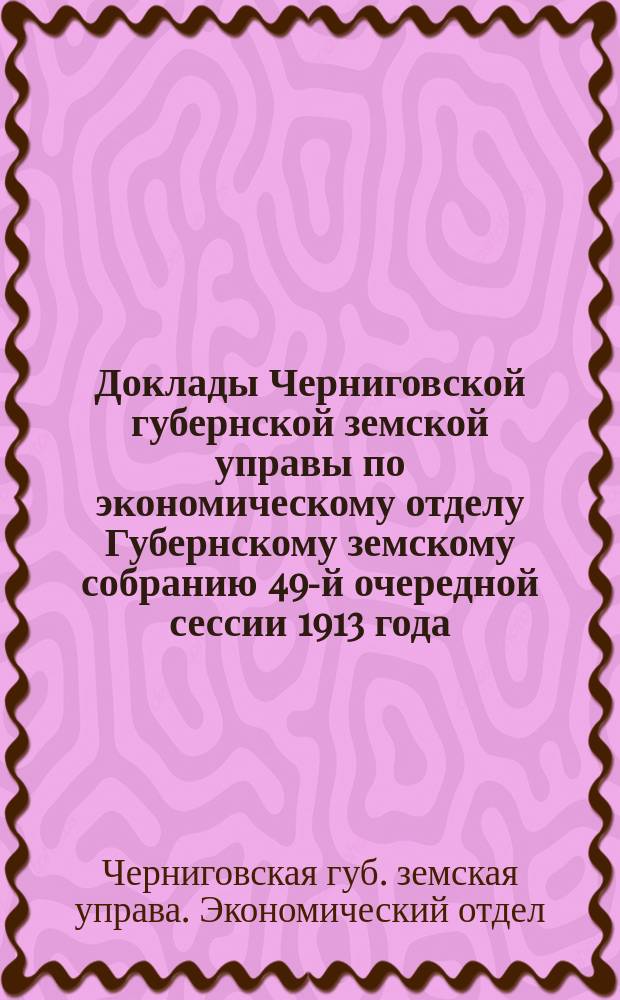 Доклады Черниговской губернской земской управы по экономическому отделу Губернскому земскому собранию 49-й очередной сессии 1913 года