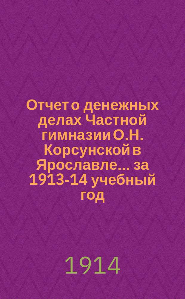 Отчет о денежных делах Частной гимназии О.Н. Корсунской в Ярославле. ... за 1913-14 учебный год