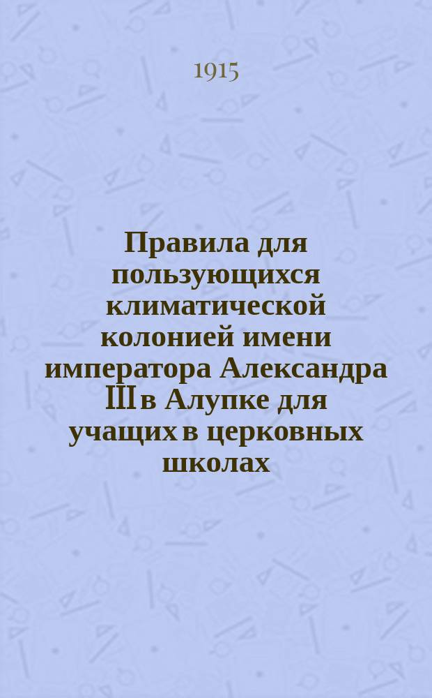 Правила для пользующихся климатической колонией имени императора Александра III в Алупке для учащих в церковных школах : Утв. ... от 26 марта - 1 апр. 1913 г