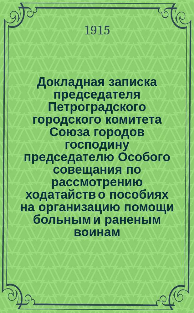 Докладная записка председателя Петроградского городского комитета Союза городов господину председателю Особого совещания по рассмотрению ходатайств о пособиях на организацию помощи больным и раненым воинам.. : [С прил.]. [... Май 1915 г.