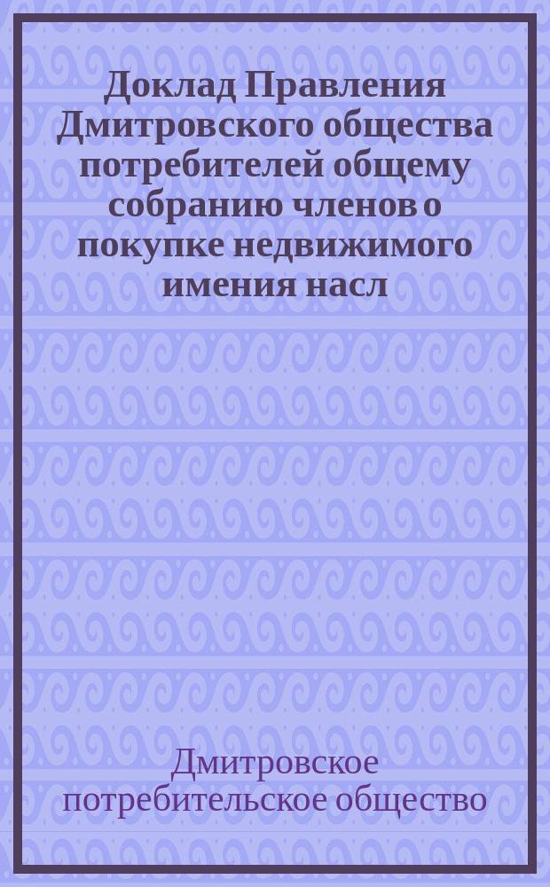 Доклад Правления Дмитровского общества потребителей общему собранию членов о покупке недвижимого имения насл. Н. и С.А. Короваевых : Чрезв. собрание 24 мая 1915 г
