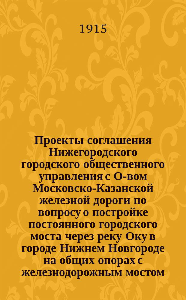 Проекты соглашения Нижегородского городского общественного управления с О-вом Московско-Казанской железной дороги по вопросу о постройке постоянного городского моста через реку Оку в городе Нижнем Новгороде на общих опорах с железнодорожным мостом; Заключение по Проекту присяж. поверенных С.А. Шереметевского и К.И. Миловидова