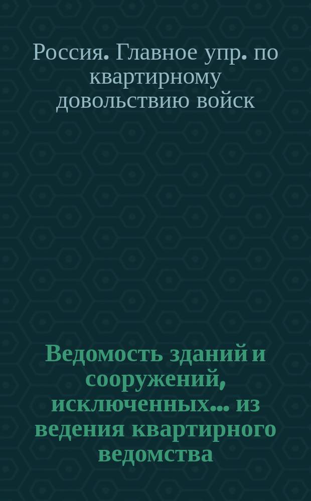 Ведомость зданий и сооружений, исключенных... из ведения квартирного ведомства : По Гл. упр. по кварт. довольств. войск