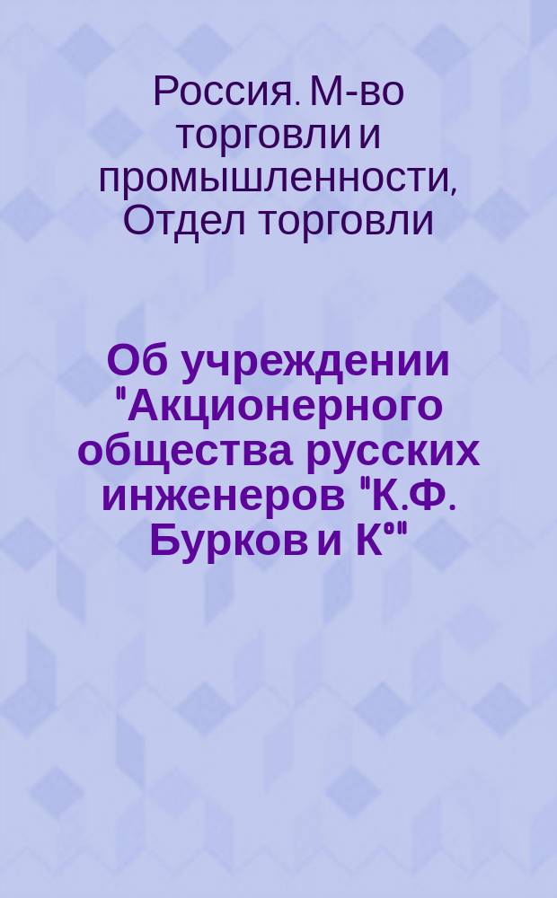 Об учреждении "Акционерного общества русских инженеров "К.Ф. Бурков и К°": С прил.; Устав "Акционерного общества русских инженеров "К.Ф. Бурков и К°" / М-во торг. и пром. Отд. торг