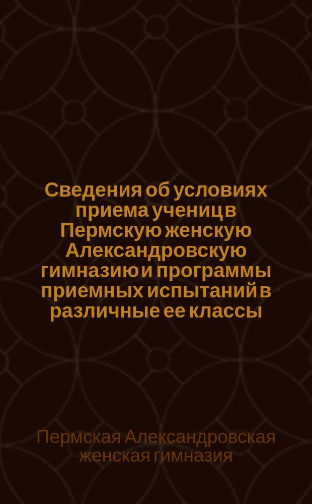 Сведения об условиях приема учениц в Пермскую женскую Александровскую гимназию и программы приемных испытаний в различные ее классы
