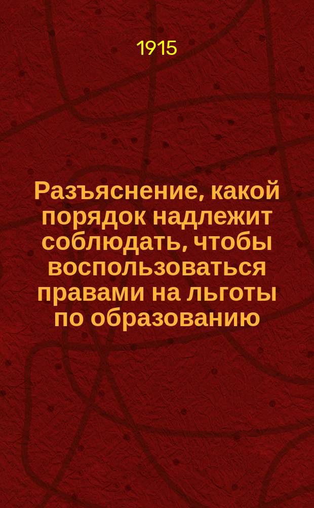 Разъяснение, какой порядок надлежит соблюдать, чтобы воспользоваться правами на льготы по образованию : (Предложение М-ва нар. прос. от 26 мая 1915 г. за № 23578)