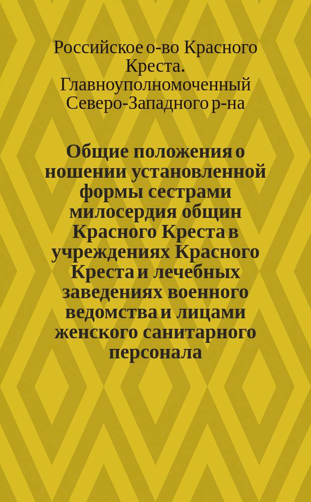 Общие положения о ношении установленной формы сестрами милосердия общин Красного Креста в учреждениях Красного Креста и лечебных заведениях военного ведомства и лицами женского санитарного персонала, работающими в лечебных заведениях по уходу за ранеными и больными воинами в учреждениях, принятых под покровительство Красного Креста, в районе армий северо-западного фронта; Правила для сестер милосердия Красного Креста, находящихся на службе и временно проживающих в городах Варшаве и Вильне / Рижская община сестер милосердия Рос. общ. Красного Креста
