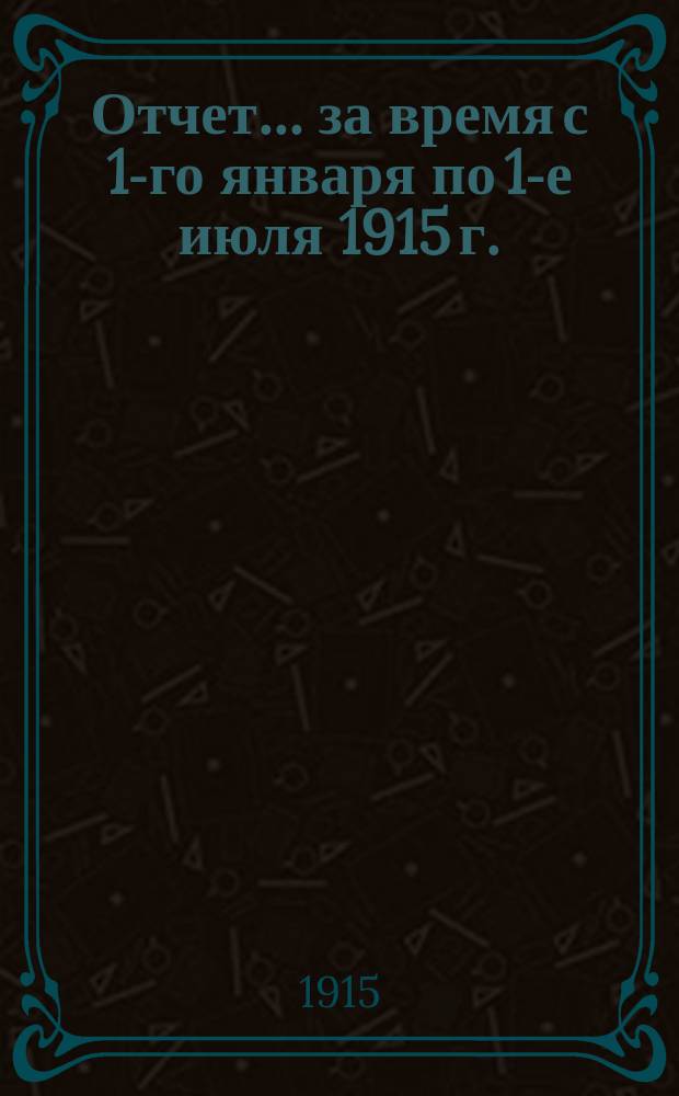 Отчет... ... за время с 1-го января по 1-е июля 1915 г.