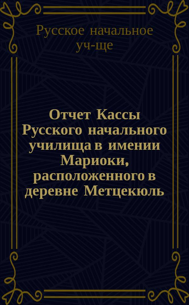 Отчет Кассы Русского начального училища в имении Мариоки, расположенного в деревне Метцекюль, Новокиркского прихода, Выборгской губернии...